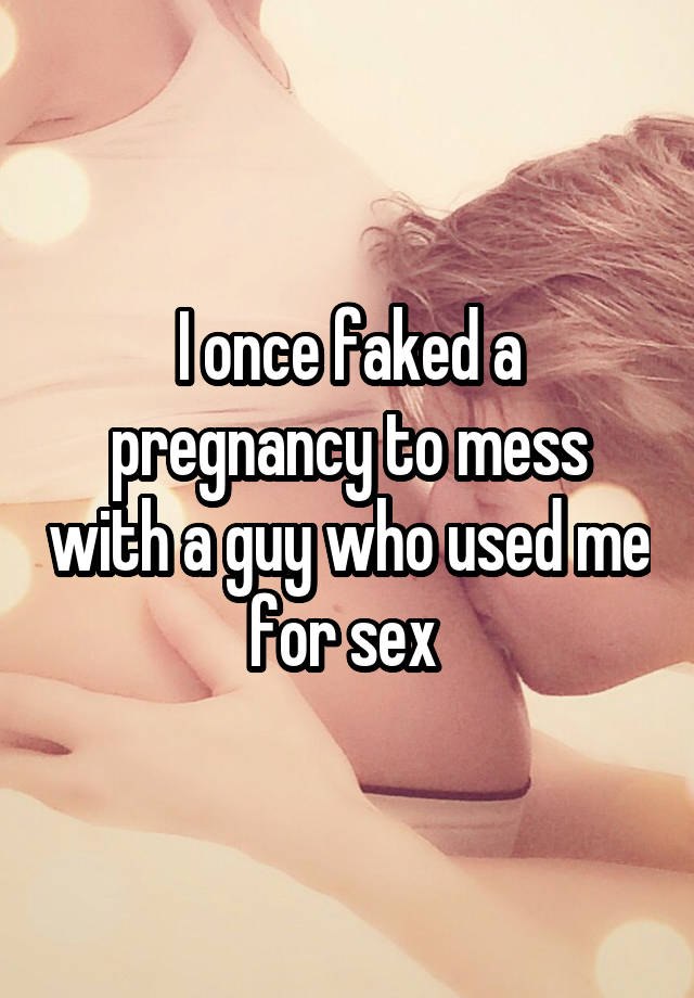 I once faked a pregnancy to mess with a guy who used me for sex 