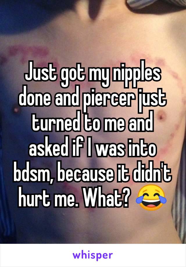 Just got my nipples done and piercer just turned to me and asked if I was into bdsm, because it didn't hurt me. What? 😂