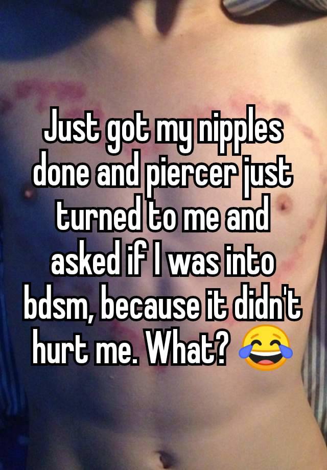 Just got my nipples done and piercer just turned to me and asked if I was into bdsm, because it didn't hurt me. What? 😂