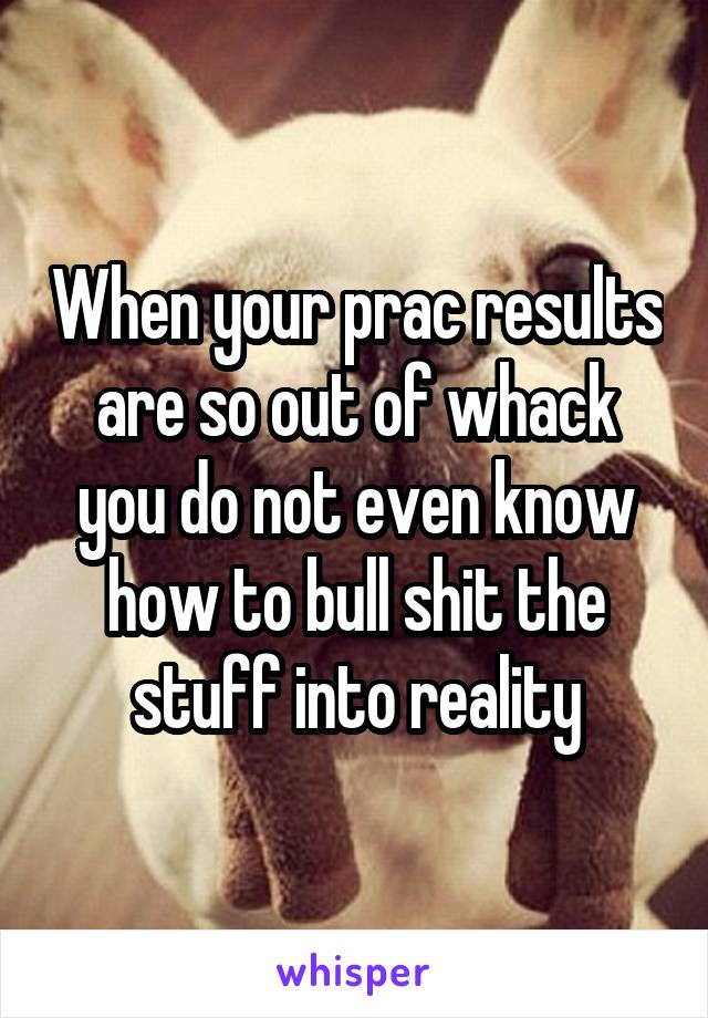 When your prac results are so out of whack you do not even know how to bull shit the stuff into reality