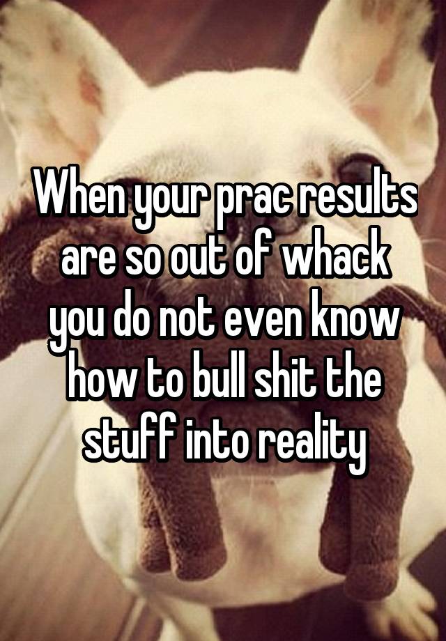 When your prac results are so out of whack you do not even know how to bull shit the stuff into reality