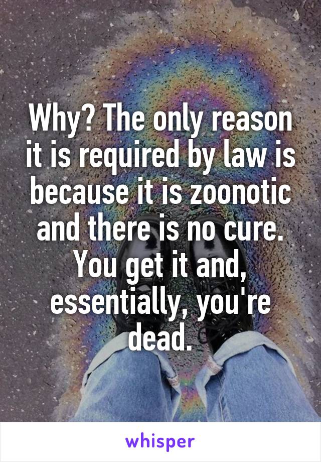 Why? The only reason it is required by law is because it is zoonotic and there is no cure. You get it and, essentially, you're dead.