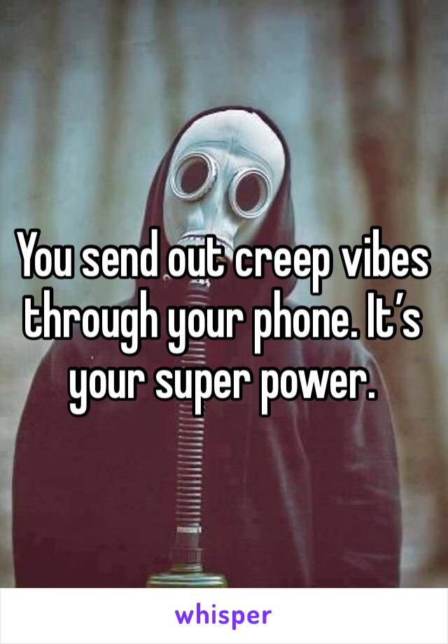 You send out creep vibes through your phone. It’s your super power. 