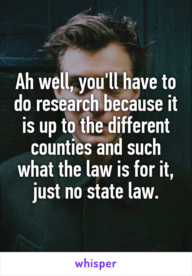 Ah well, you'll have to do research because it is up to the different counties and such what the law is for it, just no state law.