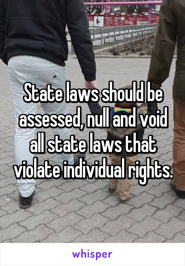 State laws should be assessed, null and void all state laws that violate individual rights.