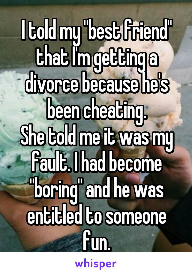 I told my "best friend" that I'm getting a divorce because he's been cheating.
She told me it was my fault. I had become "boring" and he was entitled to someone fun.