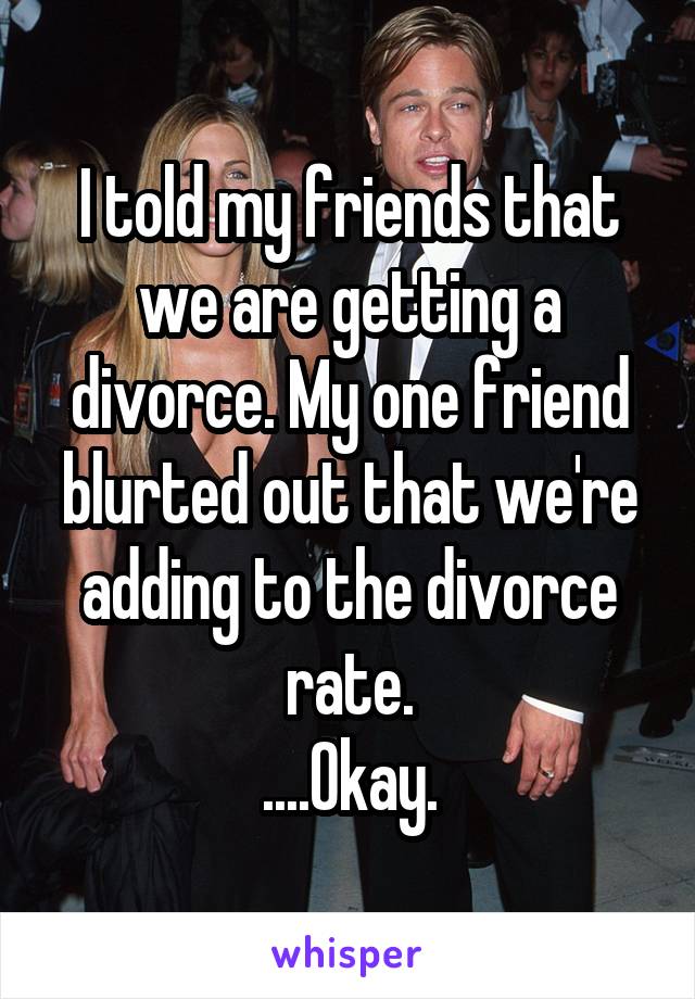 I told my friends that we are getting a divorce. My one friend blurted out that we're adding to the divorce rate.
....Okay.