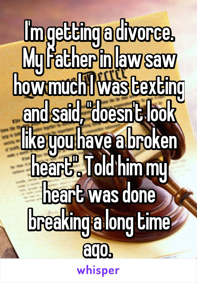 I'm getting a divorce. My father in law saw how much I was texting and said, "doesn't look like you have a broken heart". Told him my heart was done breaking a long time ago. 
