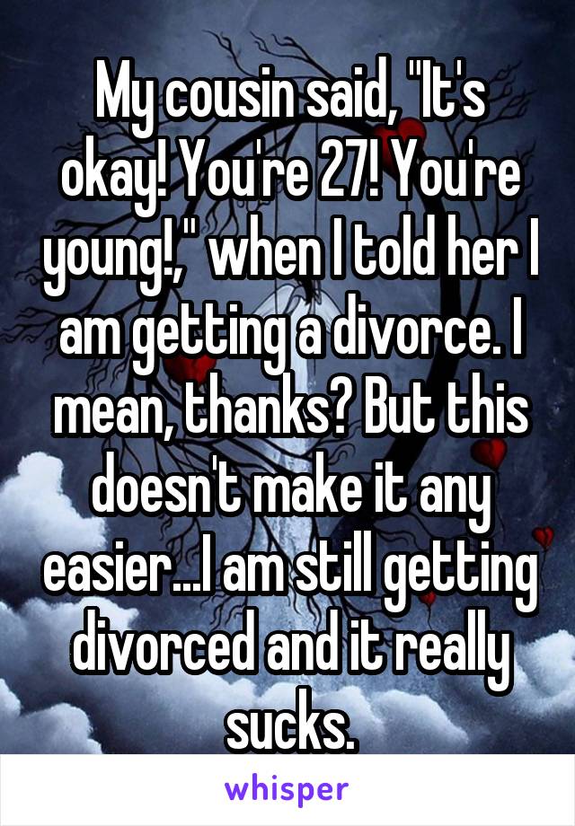 My cousin said, "It's okay! You're 27! You're young!," when I told her I am getting a divorce. I mean, thanks? But this doesn't make it any easier...I am still getting divorced and it really sucks.