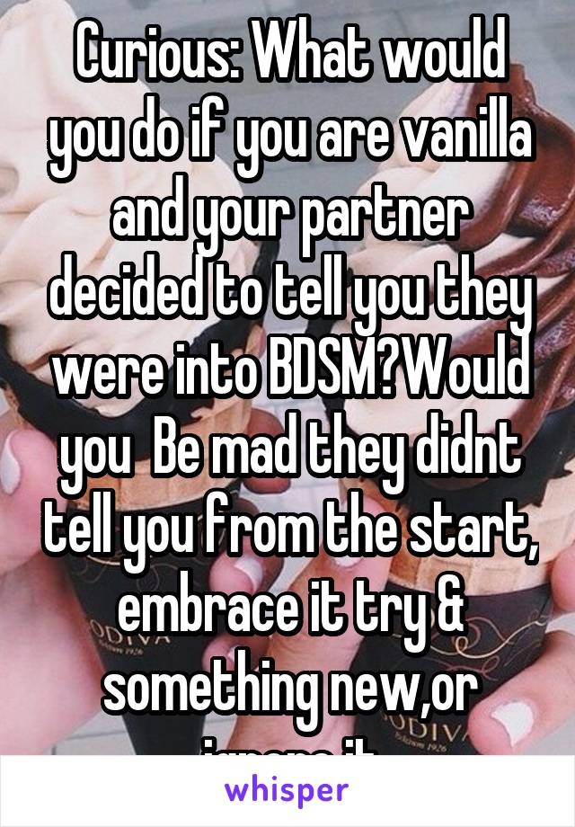 Curious: What would you do if you are vanilla and your partner decided to tell you they were into BDSM?Would you  Be mad they didnt tell you from the start, embrace it try & something new,or ignore it