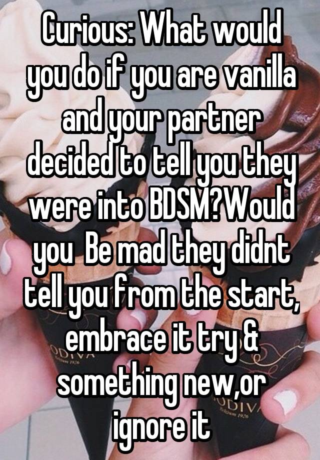 Curious: What would you do if you are vanilla and your partner decided to tell you they were into BDSM?Would you  Be mad they didnt tell you from the start, embrace it try & something new,or ignore it