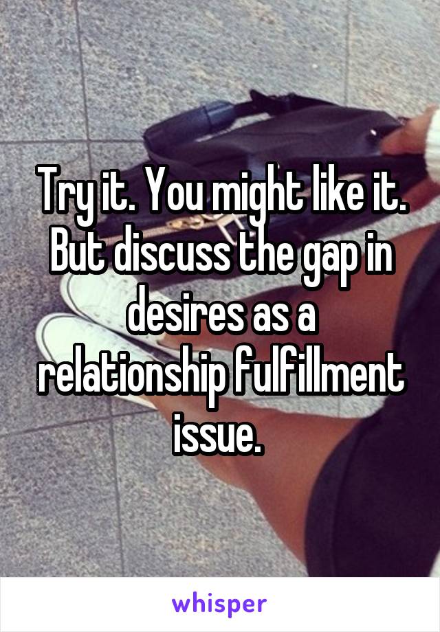 Try it. You might like it. But discuss the gap in desires as a relationship fulfillment issue. 