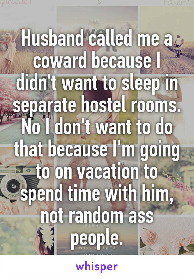 Husband called me a coward because I didn't want to sleep in separate hostel rooms.
No I don't want to do that because I'm going to on vacation to spend time with him, not random ass people.