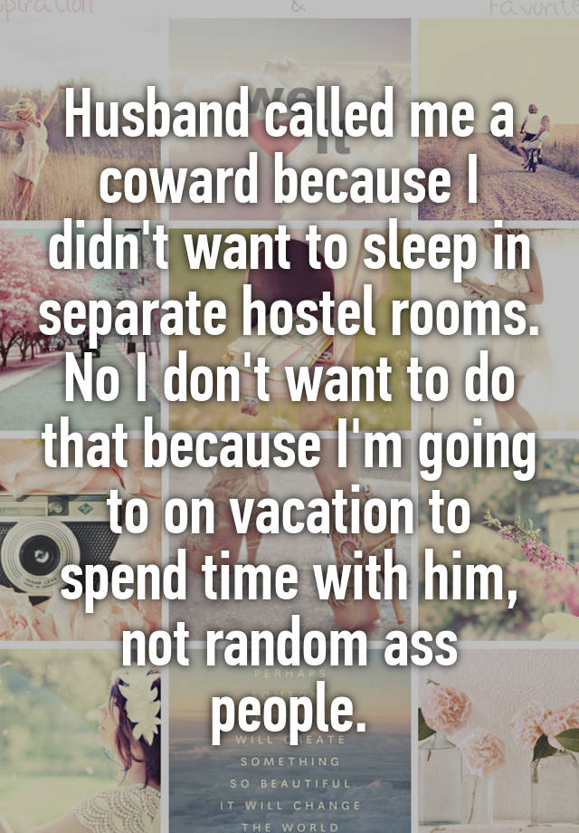 Husband called me a coward because I didn't want to sleep in separate hostel rooms.
No I don't want to do that because I'm going to on vacation to spend time with him, not random ass people.