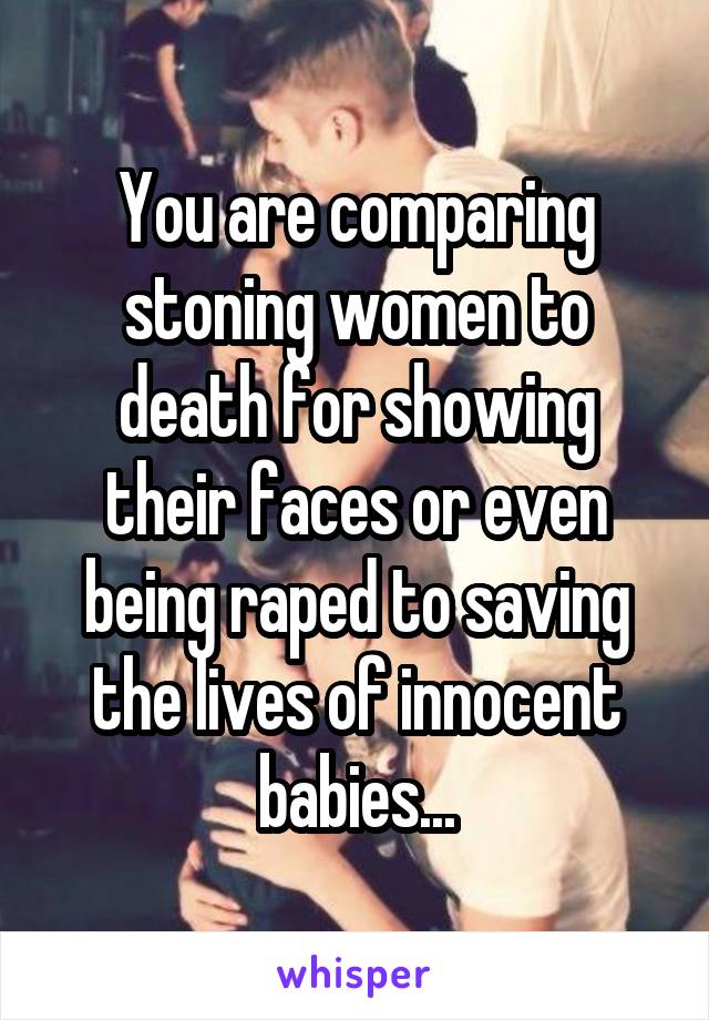 You are comparing stoning women to death for showing their faces or even being raped to saving the lives of innocent babies...