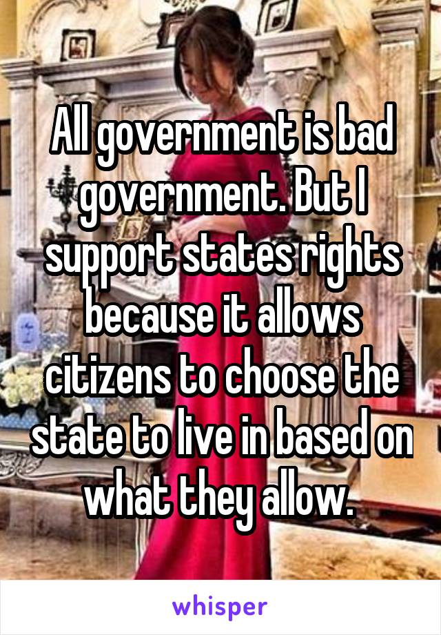 All government is bad government. But I support states rights because it allows citizens to choose the state to live in based on what they allow. 