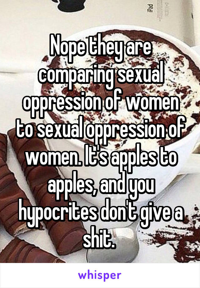 Nope they are comparing sexual oppression of women to sexual oppression of women. It's apples to apples, and you hypocrites don't give a shit. 