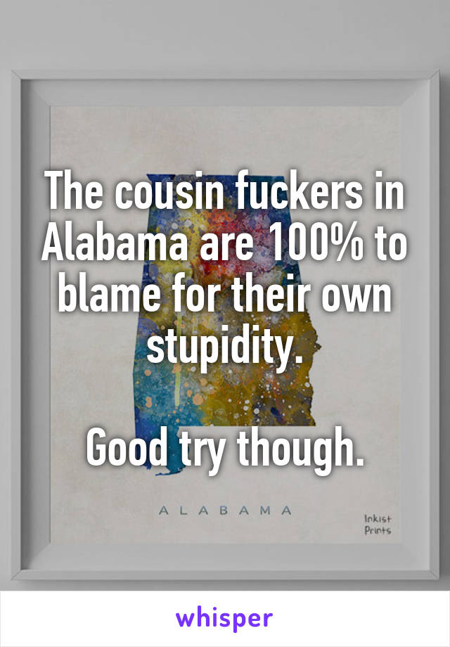 The cousin fuckers in Alabama are 100% to blame for their own stupidity.

Good try though.