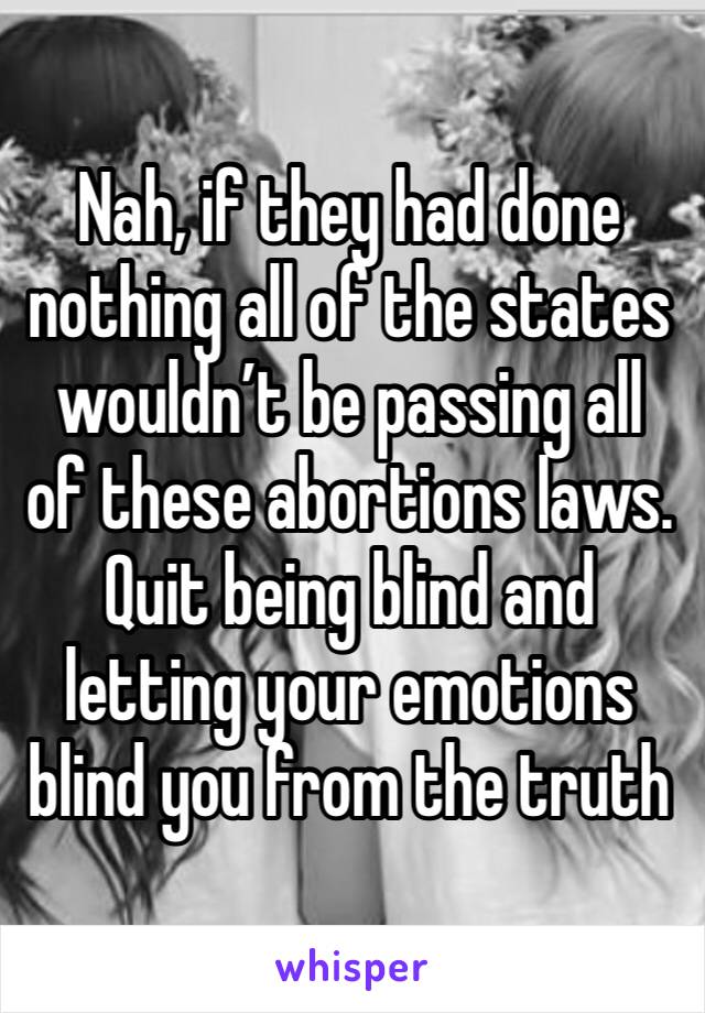 Nah, if they had done nothing all of the states wouldn’t be passing all of these abortions laws. Quit being blind and letting your emotions blind you from the truth 