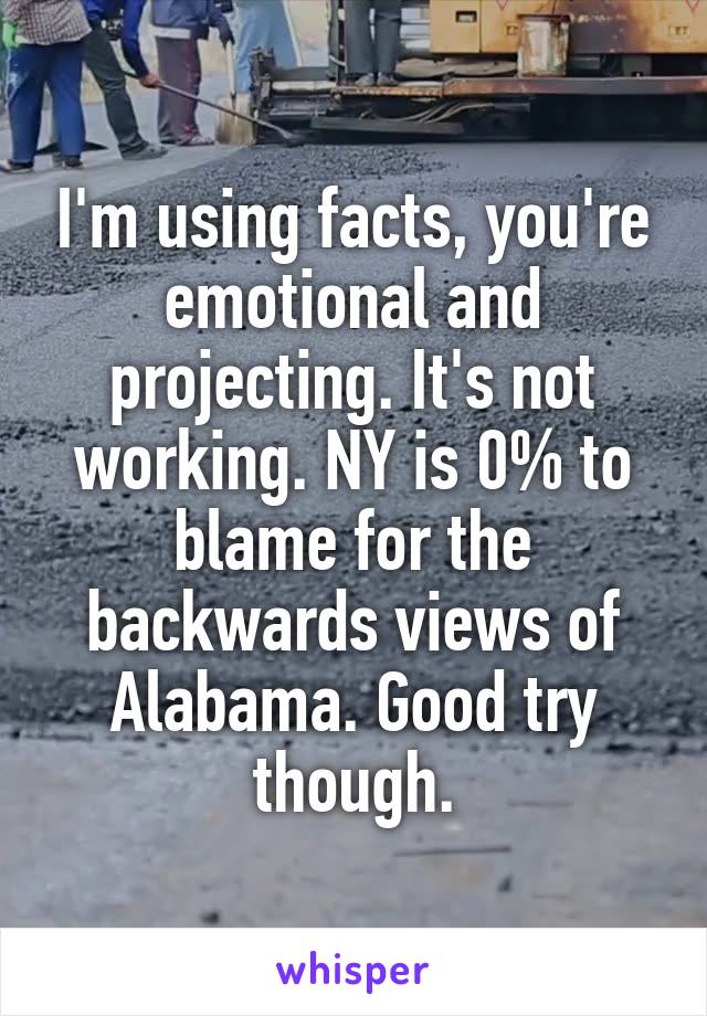 I'm using facts, you're emotional and projecting. It's not working. NY is 0% to blame for the backwards views of Alabama. Good try though.