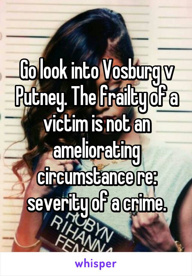 Go look into Vosburg v Putney. The frailty of a victim is not an ameliorating circumstance re: severity of a crime.