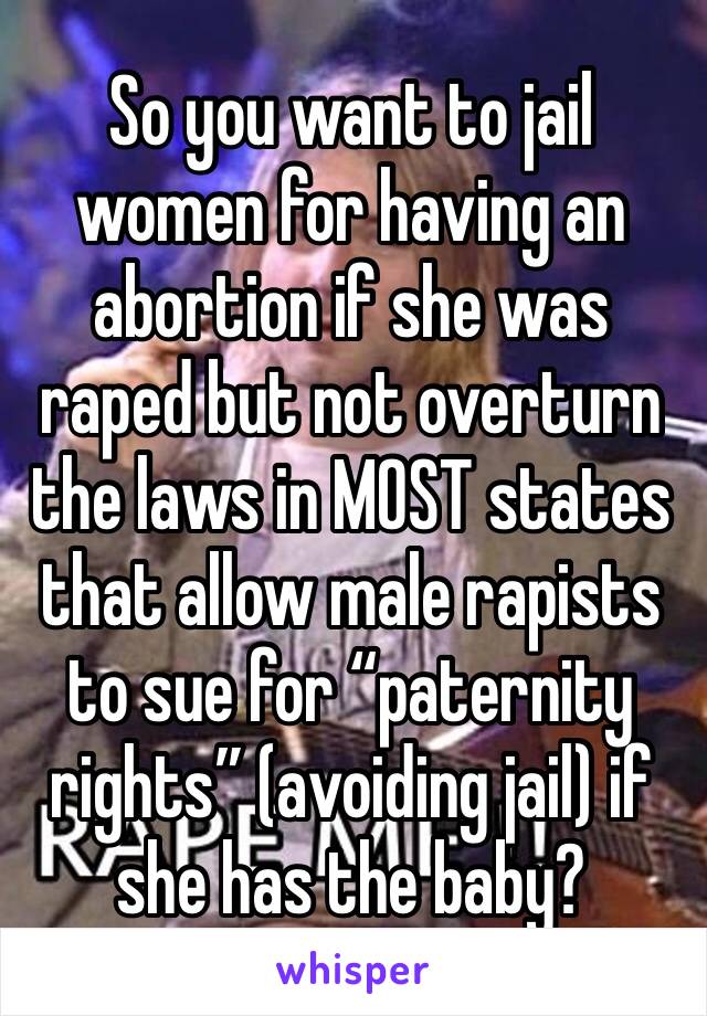 So you want to jail women for having an abortion if she was raped but not overturn the laws in MOST states that allow male rapists to sue for “paternity rights” (avoiding jail) if she has the baby? 