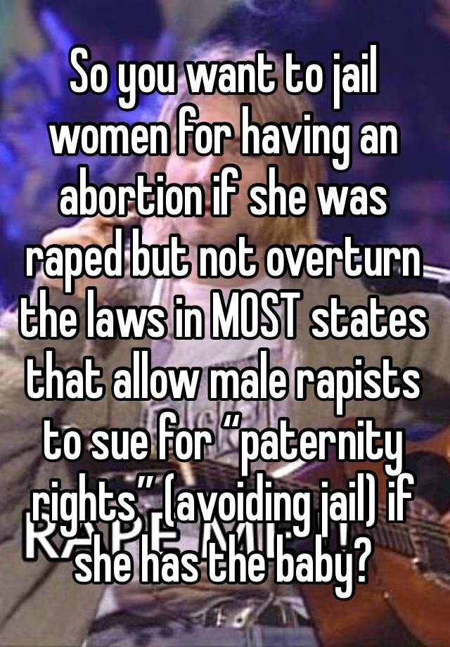 So you want to jail women for having an abortion if she was raped but not overturn the laws in MOST states that allow male rapists to sue for “paternity rights” (avoiding jail) if she has the baby? 