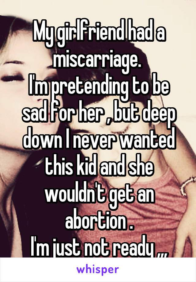My girlfriend had a miscarriage. 
I'm pretending to be sad for her , but deep down I never wanted this kid and she wouldn't get an abortion .
I'm just not ready ,,,