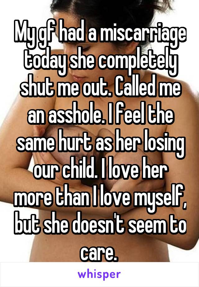 My gf had a miscarriage today she completely shut me out. Called me an asshole. I feel the same hurt as her losing our child. I love her more than I love myself, but she doesn't seem to care. 