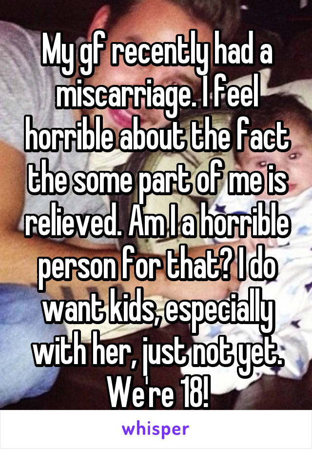 My gf recently had a miscarriage. I feel horrible about the fact the some part of me is relieved. Am I a horrible person for that? I do want kids, especially with her, just not yet. We're 18!