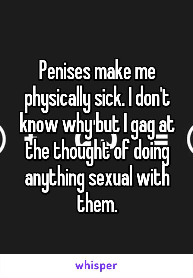 Penises make me physically sick. I don't know why but I gag at the thought of doing anything sexual with them.