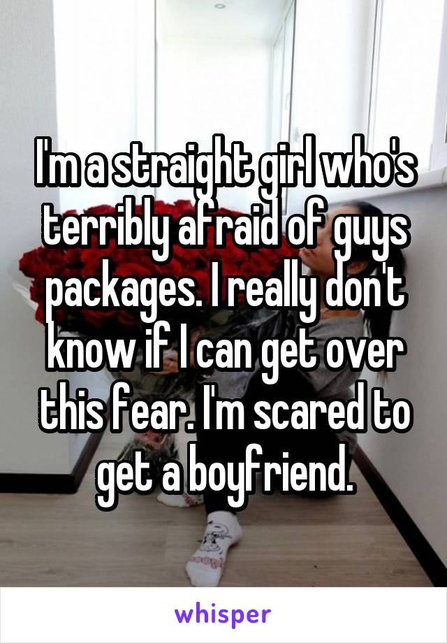 I'm a straight girl who's terribly afraid of guys packages. I really don't know if I can get over this fear. I'm scared to get a boyfriend.