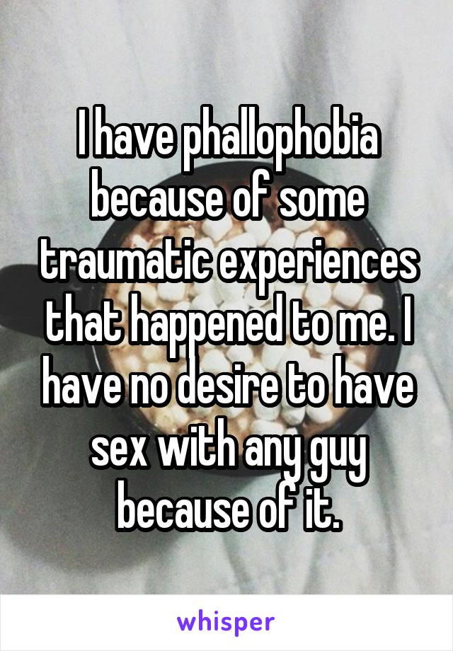 I have phallophobia because of some traumatic experiences that happened to me. I have no desire to have sex with any guy because of it.