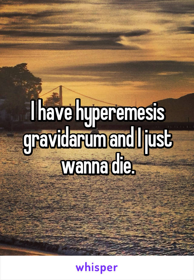 I have hyperemesis gravidarum and I just wanna die.