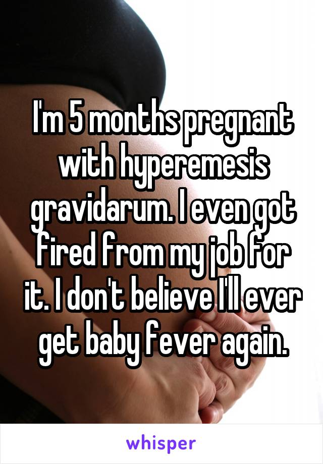 I'm 5 months pregnant with hyperemesis gravidarum. I even got fired from my job for it. I don't believe I'll ever get baby fever again.