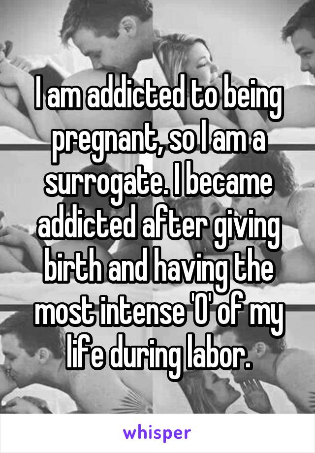 I am addicted to being pregnant, so I am a surrogate. I became addicted after giving birth and having the most intense 'O' of my life during labor.