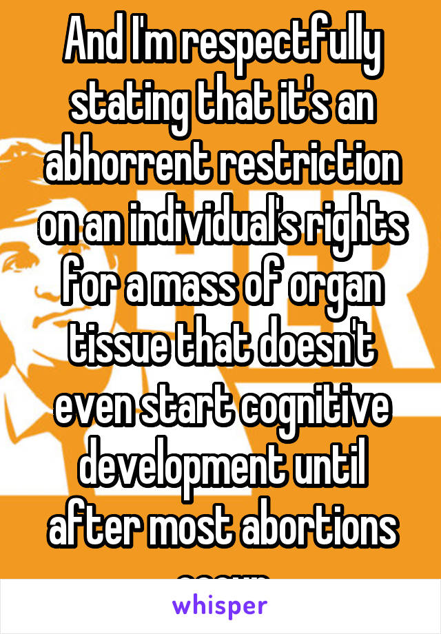 And I'm respectfully stating that it's an abhorrent restriction on an individual's rights for a mass of organ tissue that doesn't even start cognitive development until after most abortions occur