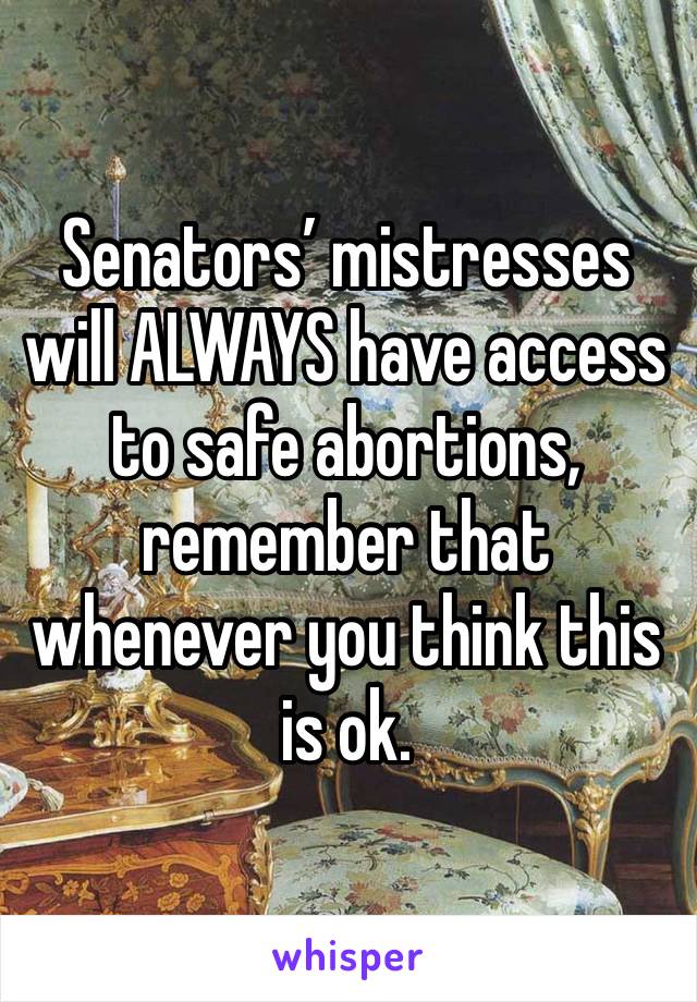 Senators’ mistresses will ALWAYS have access to safe abortions, remember that whenever you think this is ok. 