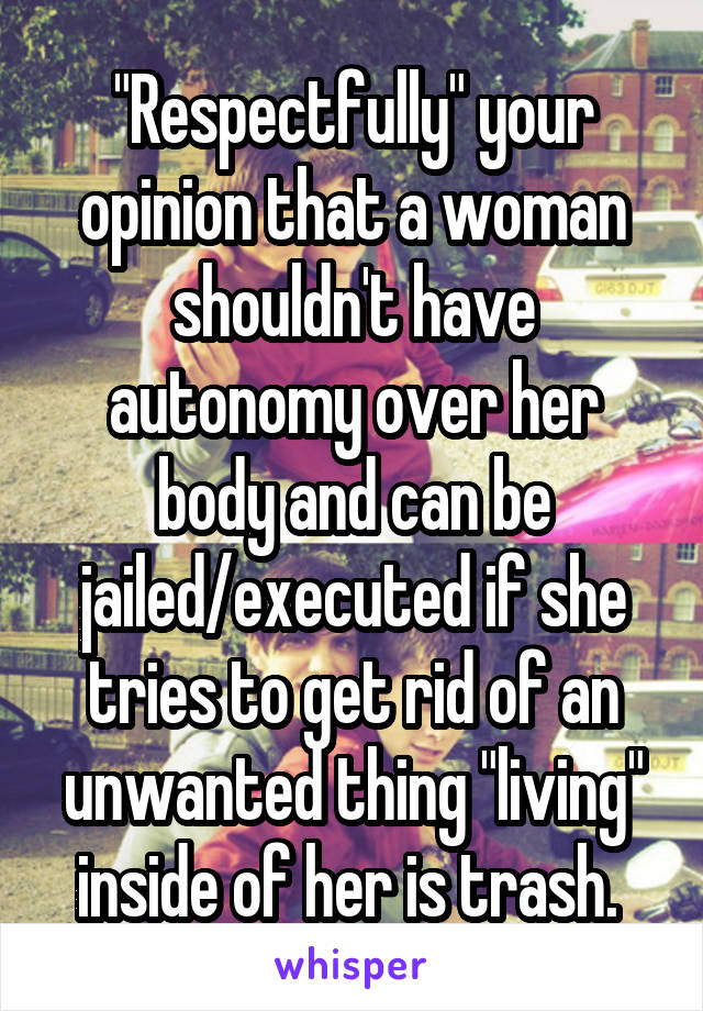 "Respectfully" your opinion that a woman shouldn't have autonomy over her body and can be jailed/executed if she tries to get rid of an unwanted thing "living" inside of her is trash. 