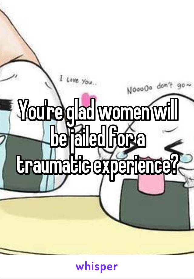 You're glad women will be jailed for a traumatic experience?