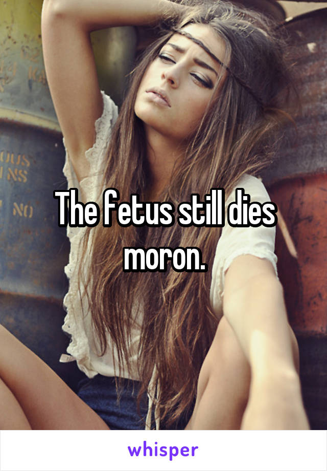 The fetus still dies moron.