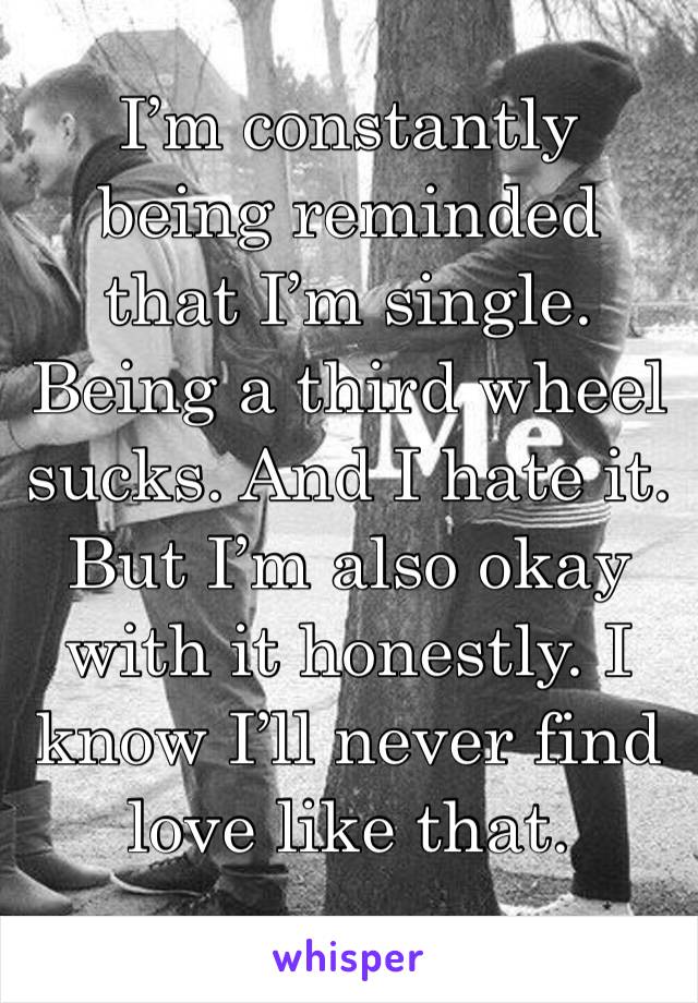 I’m constantly being reminded that I’m single. Being a third wheel sucks. And I hate it. But I’m also okay with it honestly. I know I’ll never find love like that. 