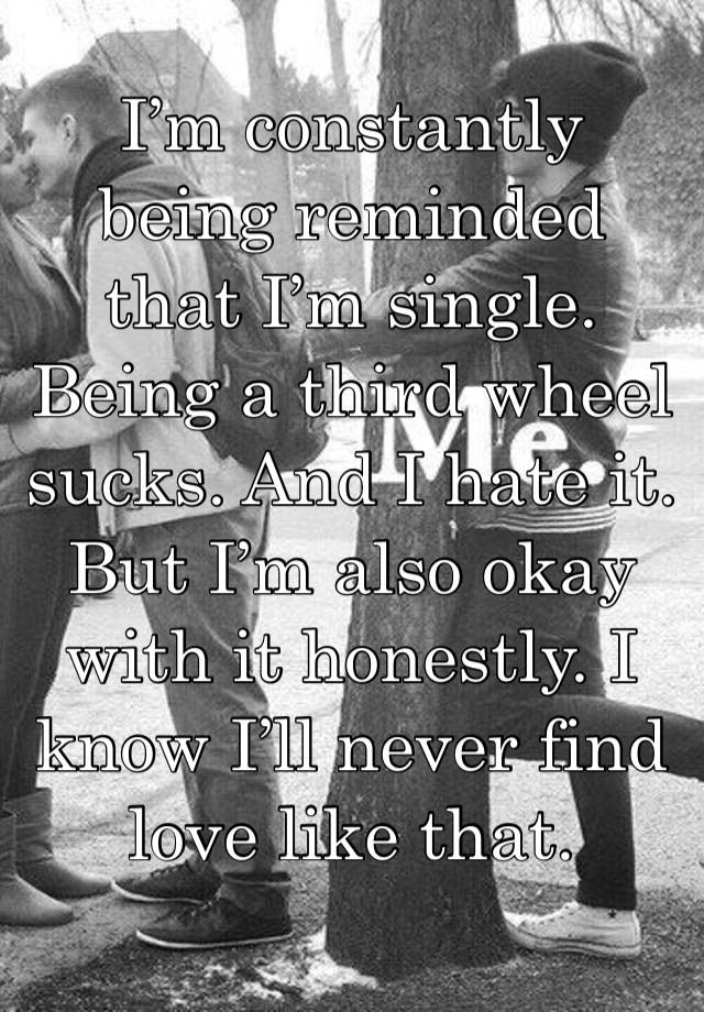 I’m constantly being reminded that I’m single. Being a third wheel sucks. And I hate it. But I’m also okay with it honestly. I know I’ll never find love like that. 