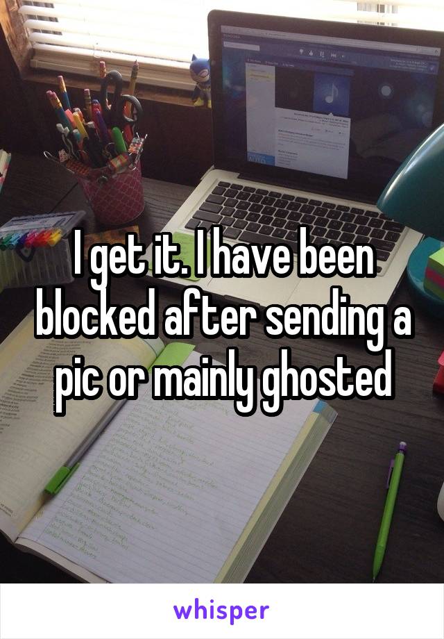 I get it. I have been blocked after sending a pic or mainly ghosted