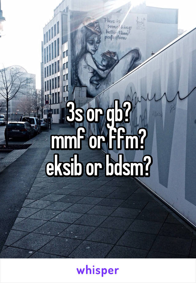 3s or gb?
mmf or ffm?
eksib or bdsm?