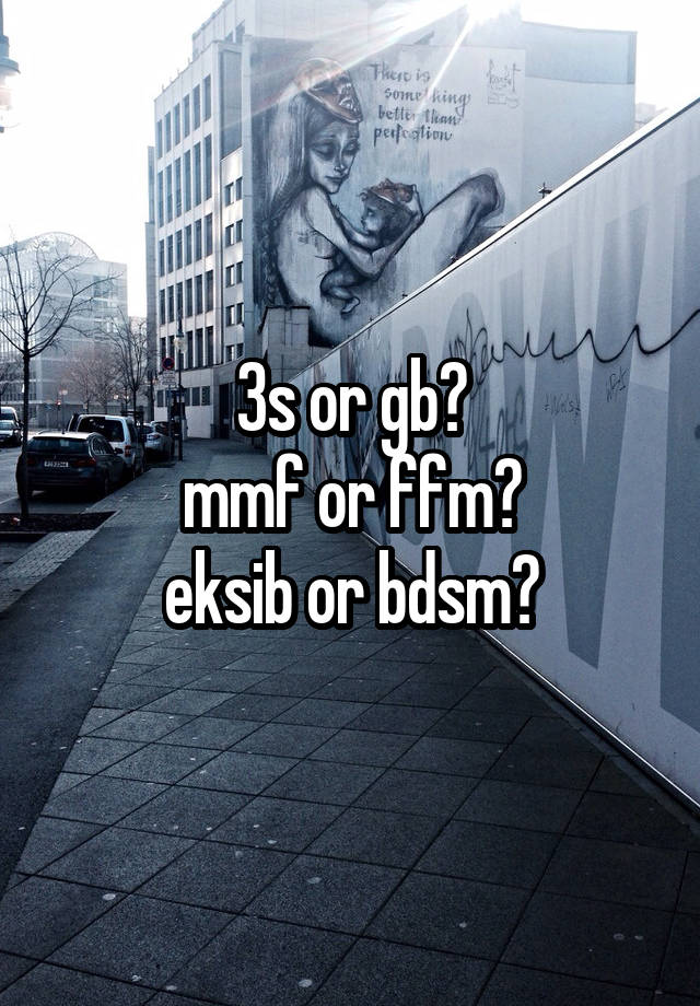 3s or gb?
mmf or ffm?
eksib or bdsm?