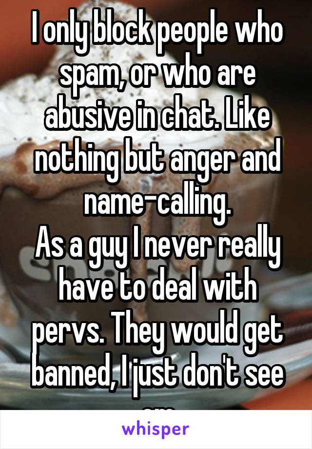 I only block people who spam, or who are abusive in chat. Like nothing but anger and name-calling.
As a guy I never really have to deal with pervs. They would get banned, I just don't see em