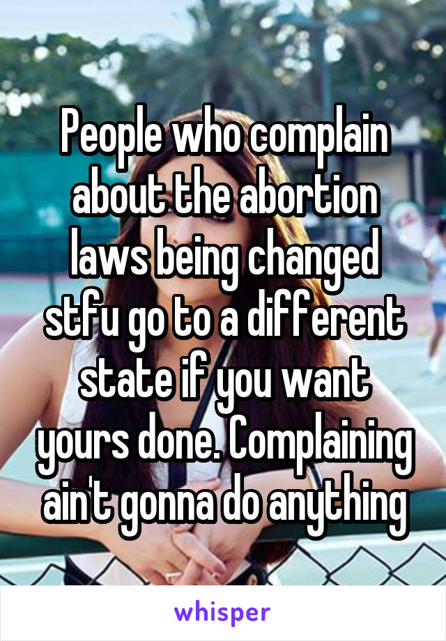 People who complain about the abortion laws being changed stfu go to a different state if you want yours done. Complaining ain't gonna do anything