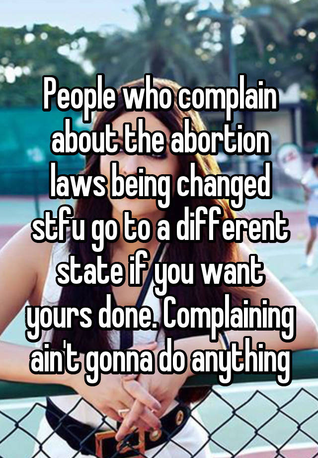 People who complain about the abortion laws being changed stfu go to a different state if you want yours done. Complaining ain't gonna do anything