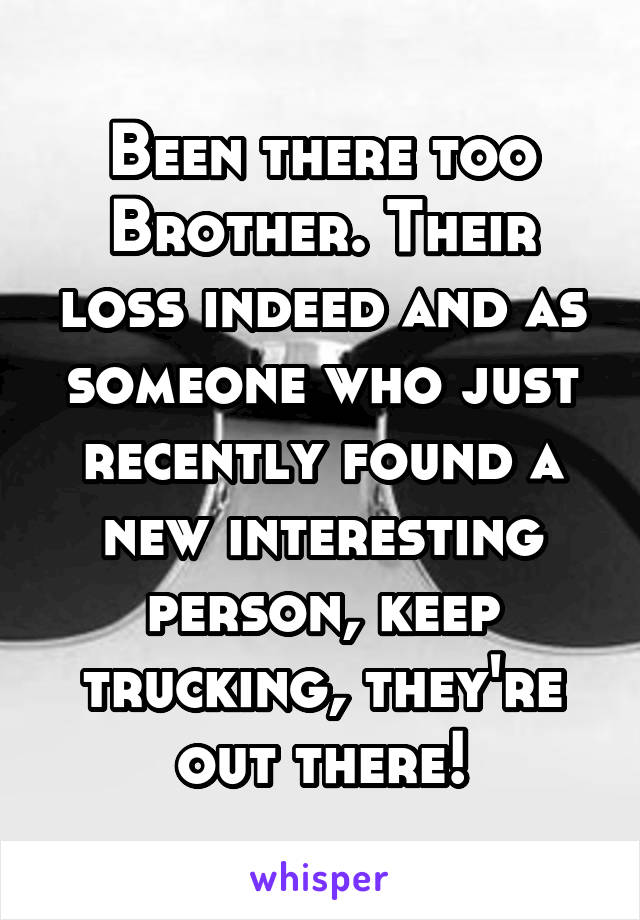 Been there too Brother. Their loss indeed and as someone who just recently found a new interesting person, keep trucking, they're out there!